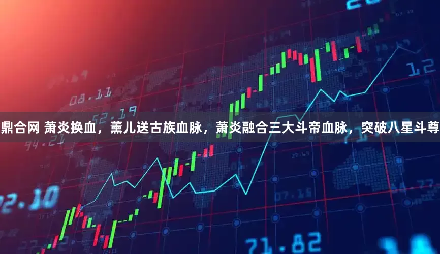 鼎合网 萧炎换血，薰儿送古族血脉，萧炎融合三大斗帝血脉，突破八星斗尊