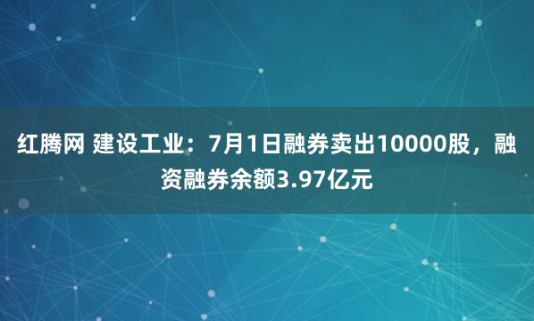 红腾网 建设工业：7月1日融券卖出10000股，融资融券余额3.97亿元