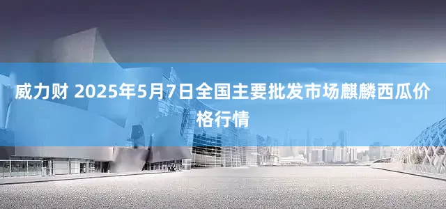 威力财 2025年5月7日全国主要批发市场麒麟西瓜价格行情