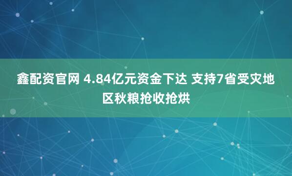 鑫配资官网 4.84亿元资金下达 支持7省受灾地区秋粮抢收抢烘