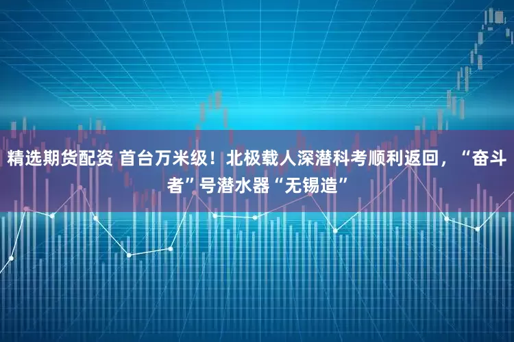 精选期货配资 首台万米级！北极载人深潜科考顺利返回，“奋斗者”号潜水器“无锡造”