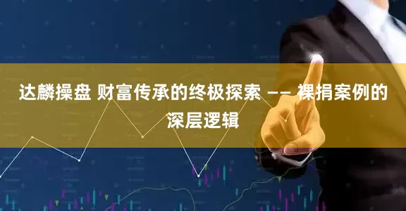 达麟操盘 财富传承的终极探索 —— 裸捐案例的深层逻辑