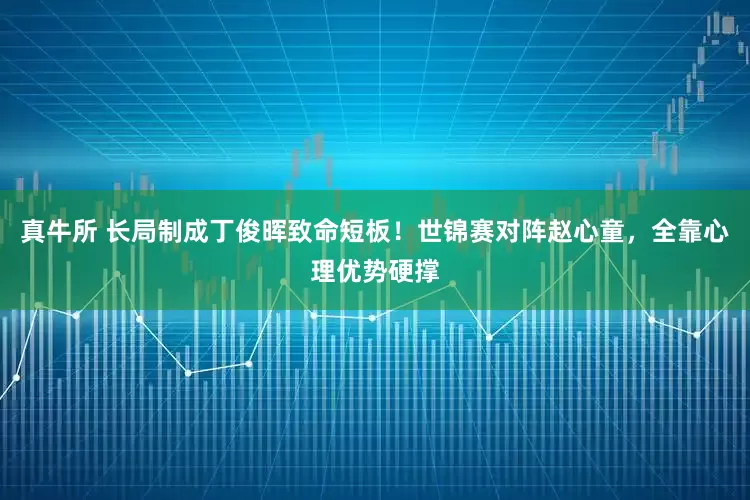 真牛所 长局制成丁俊晖致命短板！世锦赛对阵赵心童，全靠心理优势硬撑