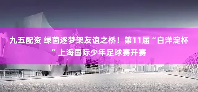 九五配资 绿茵逐梦架友谊之桥！第11届“白洋淀杯”上海国际少年足球赛开赛